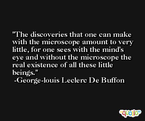 The discoveries that one can make with the microscope amount to very little, for one sees with the mind's eye and without the microscope the real existence of all these little beings. -George-louis Leclerc De Buffon