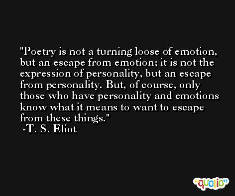 Poetry is not a turning loose of emotion, but an escape from emotion; it is not the expression of personality, but an escape from personality. But, of course, only those who have personality and emotions know what it means to want to escape from these things. -T. S. Eliot