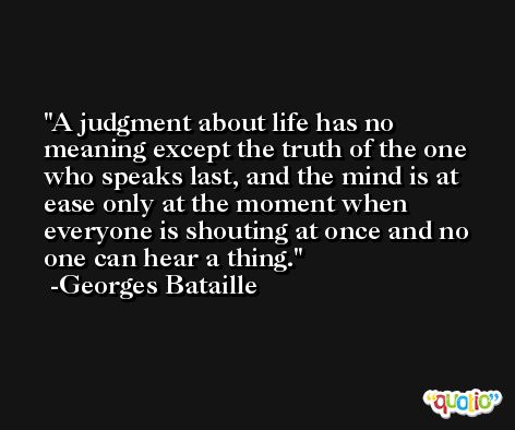 A judgment about life has no meaning except the truth of the one who speaks last, and the mind is at ease only at the moment when everyone is shouting at once and no one can hear a thing. -Georges Bataille