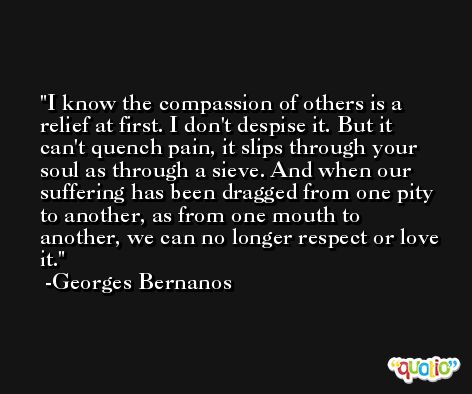 I know the compassion of others is a relief at first. I don't despise it. But it can't quench pain, it slips through your soul as through a sieve. And when our suffering has been dragged from one pity to another, as from one mouth to another, we can no longer respect or love it. -Georges Bernanos