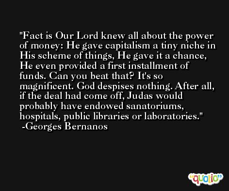 Fact is Our Lord knew all about the power of money: He gave capitalism a tiny niche in His scheme of things, He gave it a chance, He even provided a first installment of funds. Can you beat that? It's so magnificent. God despises nothing. After all, if the deal had come off, Judas would probably have endowed sanatoriums, hospitals, public libraries or laboratories. -Georges Bernanos