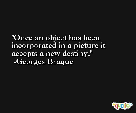 Once an object has been incorporated in a picture it accepts a new destiny. -Georges Braque