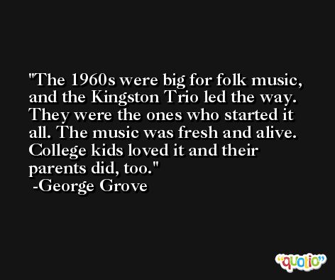 The 1960s were big for folk music, and the Kingston Trio led the way. They were the ones who started it all. The music was fresh and alive. College kids loved it and their parents did, too. -George Grove