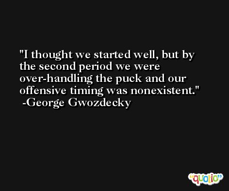 I thought we started well, but by the second period we were over-handling the puck and our offensive timing was nonexistent. -George Gwozdecky