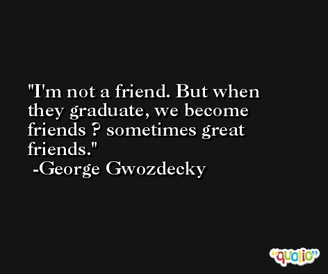 I'm not a friend. But when they graduate, we become friends ? sometimes great friends. -George Gwozdecky