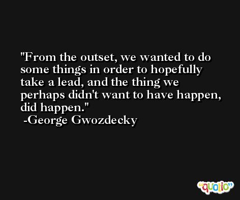From the outset, we wanted to do some things in order to hopefully take a lead, and the thing we perhaps didn't want to have happen, did happen. -George Gwozdecky