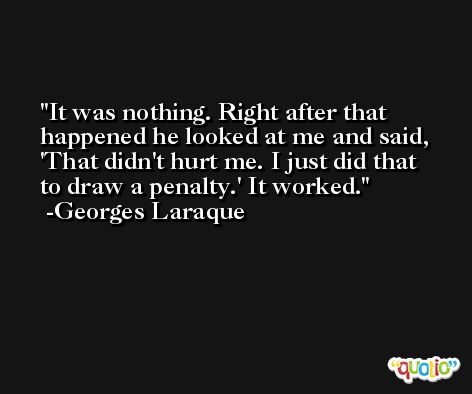 It was nothing. Right after that happened he looked at me and said, 'That didn't hurt me. I just did that to draw a penalty.' It worked. -Georges Laraque