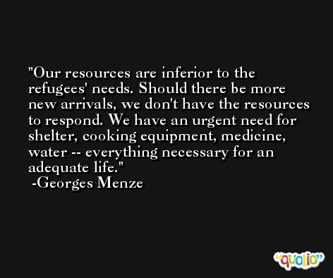 Our resources are inferior to the refugees' needs. Should there be more new arrivals, we don't have the resources to respond. We have an urgent need for shelter, cooking equipment, medicine, water -- everything necessary for an adequate life. -Georges Menze