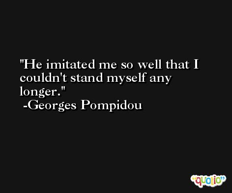 He imitated me so well that I couldn't stand myself any longer. -Georges Pompidou