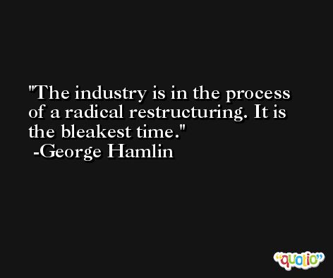 The industry is in the process of a radical restructuring. It is the bleakest time. -George Hamlin