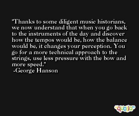 Thanks to some diligent music historians, we now understand that when you go back to the instruments of the day and discover how the tempos would be, how the balance would be, it changes your perception. You go for a more technical approach to the strings, use less pressure with the bow and more speed. -George Hanson