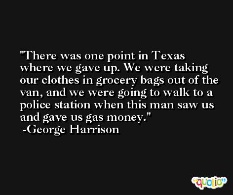 There was one point in Texas where we gave up. We were taking our clothes in grocery bags out of the van, and we were going to walk to a police station when this man saw us and gave us gas money. -George Harrison