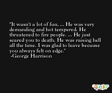 It wasn't a lot of fun, ... He was very demanding and hot tempered. He threatened to fire people. ... He just scared you to death. He was raising hell all the time. I was glad to leave because you always felt on edge. -George Harrison