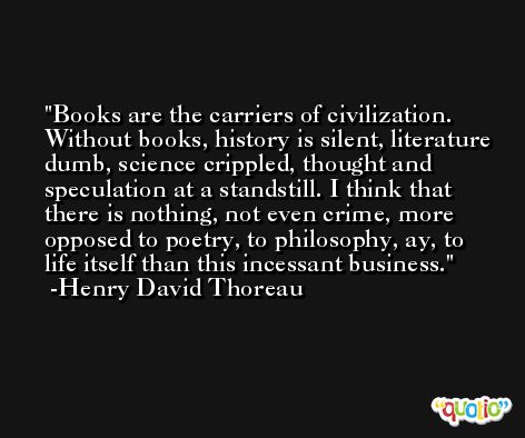 Books are the carriers of civilization. Without books, history is silent, literature dumb, science crippled, thought and speculation at a standstill. I think that there is nothing, not even crime, more opposed to poetry, to philosophy, ay, to life itself than this incessant business. -Henry David Thoreau