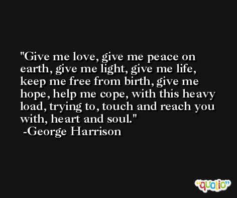 Give me love, give me peace on earth, give me light, give me life, keep me free from birth, give me hope, help me cope, with this heavy load, trying to, touch and reach you with, heart and soul. -George Harrison