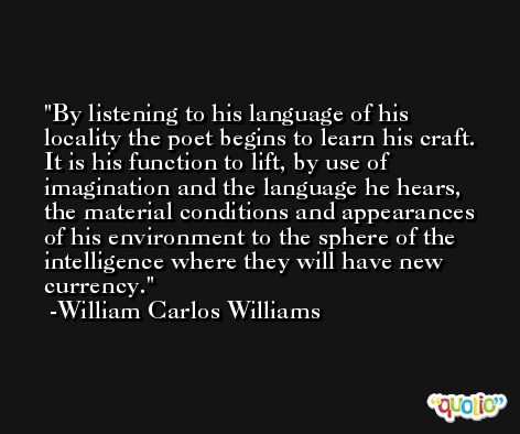 By listening to his language of his locality the poet begins to learn his craft. It is his function to lift, by use of imagination and the language he hears, the material conditions and appearances of his environment to the sphere of the intelligence where they will have new currency. -William Carlos Williams