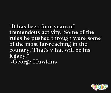 It has been four years of tremendous activity. Some of the rules he pushed through were some of the most far-reaching in the country. That's what will be his legacy. -George Hawkins