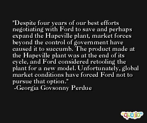Despite four years of our best efforts negotiating with Ford to save and perhaps expand the Hapeville plant, market forces beyond the control of government have caused it to succumb. The product made at the Hapeville plant was at the end of its cycle, and Ford considered retooling the plant for a new model. Unfortunately, global market conditions have forced Ford not to pursue that option. -Georgia Govsonny Perdue