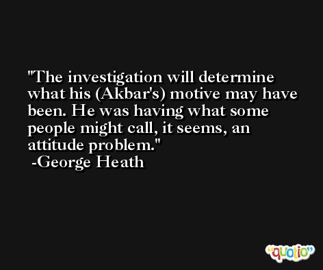 The investigation will determine what his (Akbar's) motive may have been. He was having what some people might call, it seems, an attitude problem. -George Heath