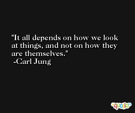It all depends on how we look at things, and not on how they are themselves. -Carl Jung