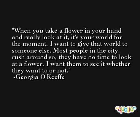 When you take a flower in your hand and really look at it, it's your world for the moment. I want to give that world to someone else. Most people in the city rush around so, they have no time to look at a flower. I want them to see it whether they want to or not. -Georgia O'Keeffe