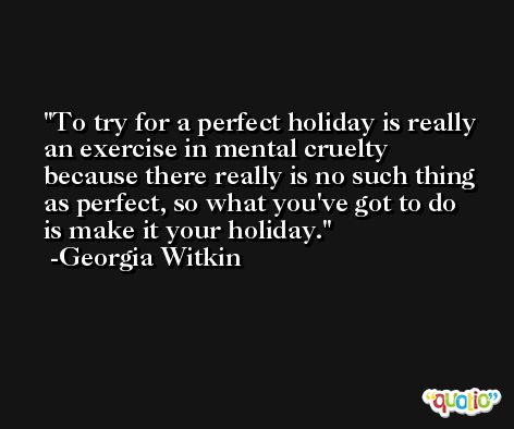To try for a perfect holiday is really an exercise in mental cruelty because there really is no such thing as perfect, so what you've got to do is make it your holiday. -Georgia Witkin