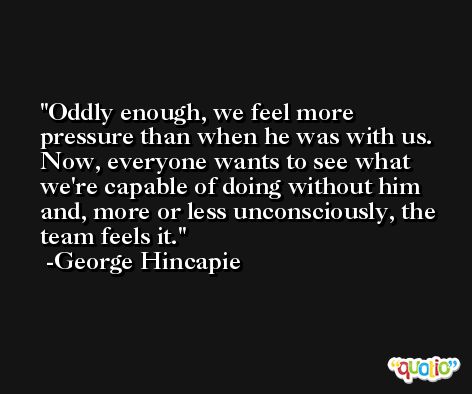Oddly enough, we feel more pressure than when he was with us. Now, everyone wants to see what we're capable of doing without him and, more or less unconsciously, the team feels it. -George Hincapie