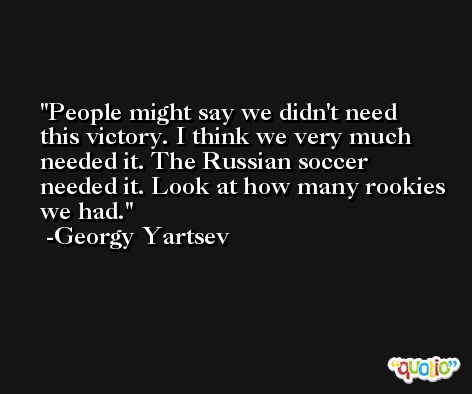 People might say we didn't need this victory. I think we very much needed it. The Russian soccer needed it. Look at how many rookies we had. -Georgy Yartsev