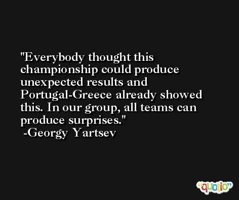 Everybody thought this championship could produce unexpected results and Portugal-Greece already showed this. In our group, all teams can produce surprises. -Georgy Yartsev