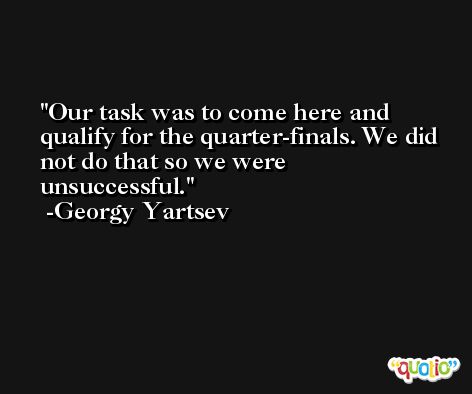 Our task was to come here and qualify for the quarter-finals. We did not do that so we were unsuccessful. -Georgy Yartsev