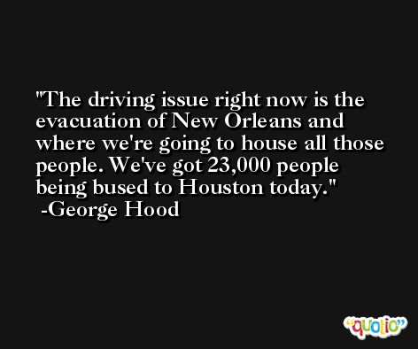 The driving issue right now is the evacuation of New Orleans and where we're going to house all those people. We've got 23,000 people being bused to Houston today. -George Hood