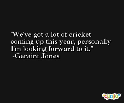 We've got a lot of cricket coming up this year, personally I'm looking forward to it. -Geraint Jones