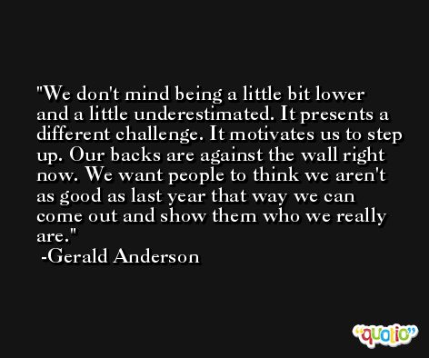 We don't mind being a little bit lower and a little underestimated. It presents a different challenge. It motivates us to step up. Our backs are against the wall right now. We want people to think we aren't as good as last year that way we can come out and show them who we really are. -Gerald Anderson