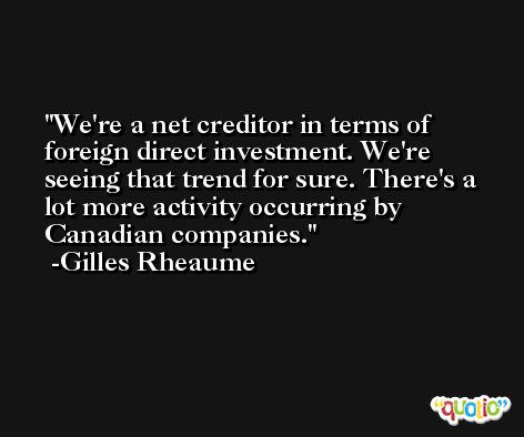 We're a net creditor in terms of foreign direct investment. We're seeing that trend for sure. There's a lot more activity occurring by Canadian companies. -Gilles Rheaume