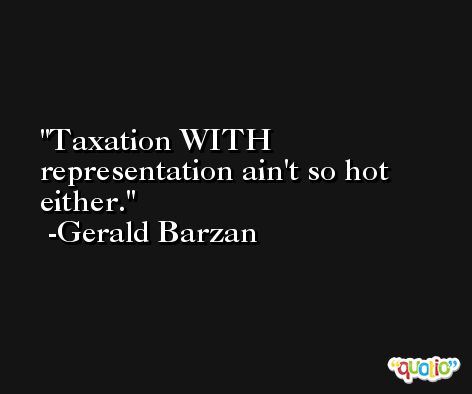 Taxation WITH representation ain't so hot either. -Gerald Barzan