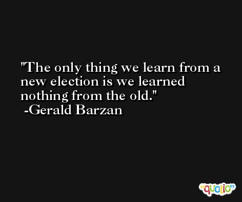 The only thing we learn from a new election is we learned nothing from the old. -Gerald Barzan