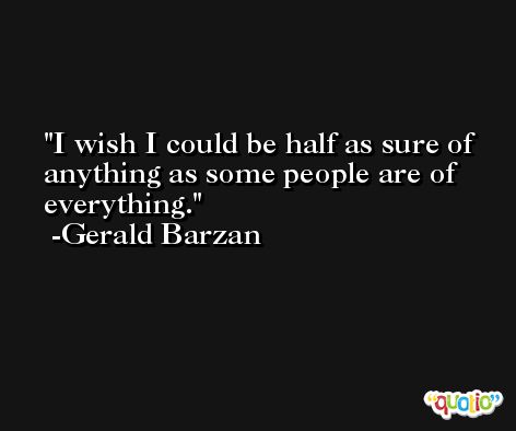 I wish I could be half as sure of anything as some people are of everything. -Gerald Barzan