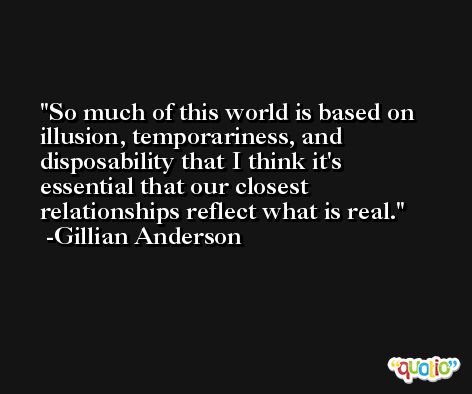 So much of this world is based on illusion, temporariness, and disposability that I think it's essential that our closest relationships reflect what is real. -Gillian Anderson