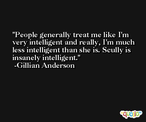 People generally treat me like I'm very intelligent and really, I'm much less intelligent than she is. Scully is insanely intelligent. -Gillian Anderson