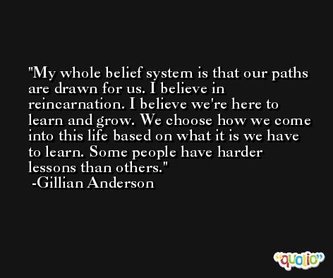 My whole belief system is that our paths are drawn for us. I believe in reincarnation. I believe we're here to learn and grow. We choose how we come into this life based on what it is we have to learn. Some people have harder lessons than others. -Gillian Anderson