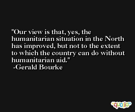 Our view is that, yes, the humanitarian situation in the North has improved, but not to the extent to which the country can do without humanitarian aid. -Gerald Bourke