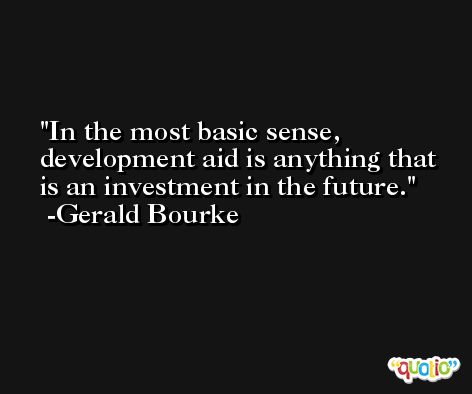 In the most basic sense, development aid is anything that is an investment in the future. -Gerald Bourke