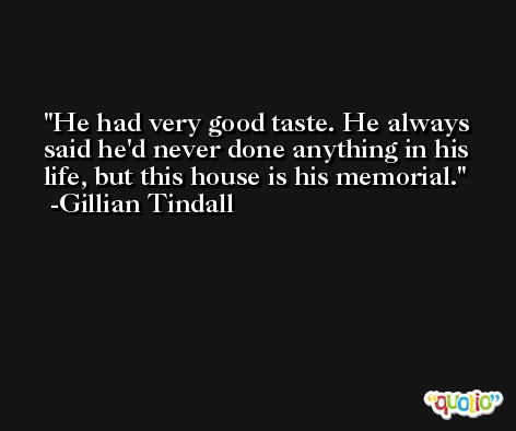 He had very good taste. He always said he'd never done anything in his life, but this house is his memorial. -Gillian Tindall