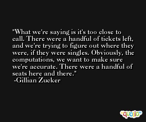 What we're saying is it's too close to call. There were a handful of tickets left, and we're trying to figure out where they were, if they were singles. Obviously, the computations, we want to make sure we're accurate. There were a handful of seats here and there. -Gillian Zucker