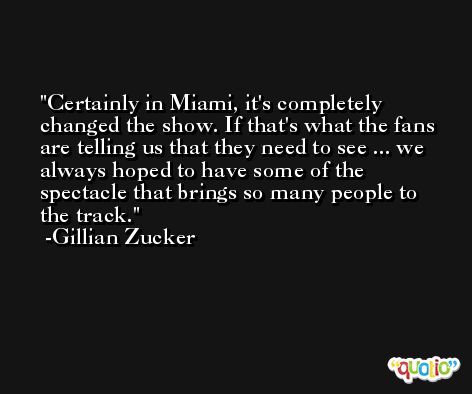 Certainly in Miami, it's completely changed the show. If that's what the fans are telling us that they need to see ... we always hoped to have some of the spectacle that brings so many people to the track. -Gillian Zucker