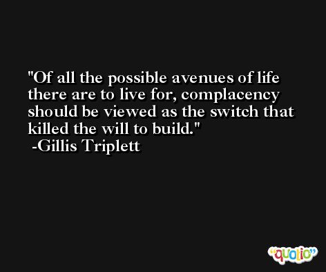 Of all the possible avenues of life there are to live for, complacency should be viewed as the switch that killed the will to build. -Gillis Triplett