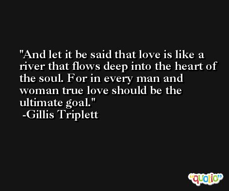 And let it be said that love is like a river that flows deep into the heart of the soul. For in every man and woman true love should be the ultimate goal. -Gillis Triplett