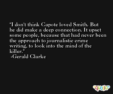 I don't think Capote loved Smith. But he did make a deep connection. It upset some people, because that had never been the approach to journalistic crime writing, to look into the mind of the killer. -Gerald Clarke