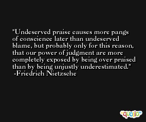 Undeserved praise causes more pangs of conscience later than undeserved blame, but probably only for this reason, that our power of judgment are more completely exposed by being over praised than by being unjustly underestimated. -Friedrich Nietzsche