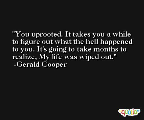 You uprooted. It takes you a while to figure out what the hell happened to you. It's going to take months to realize, My life was wiped out. -Gerald Cooper